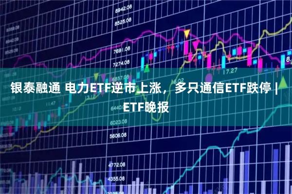 银泰融通 电力ETF逆市上涨，多只通信ETF跌停 | ETF晚报