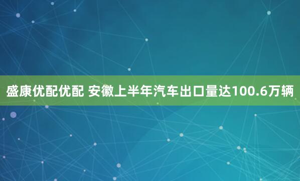 盛康优配优配 安徽上半年汽车出口量达100.6万辆