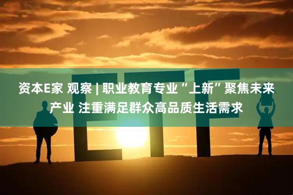资本E家 观察 | 职业教育专业“上新”聚焦未来产业 注重满足群众高品质生活需求
