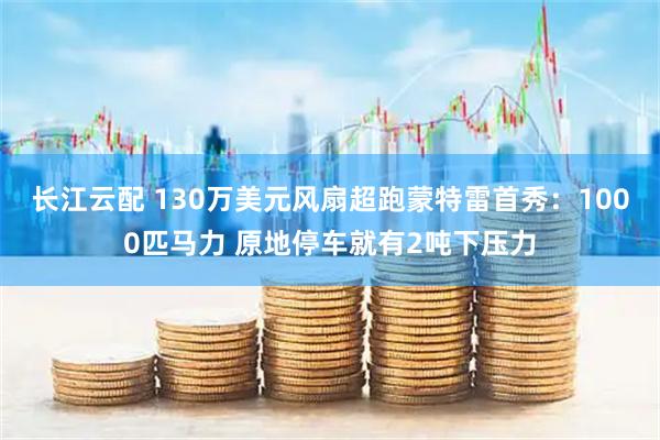 长江云配 130万美元风扇超跑蒙特雷首秀:1000匹马力 原地停车就有2吨下压力