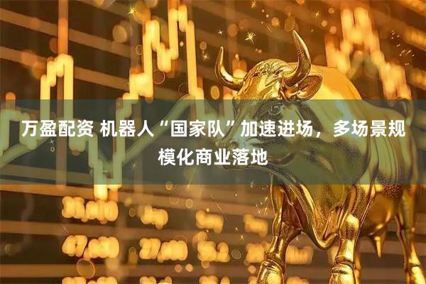 万盈配资 机器人“国家队”加速进场，多场景规模化商业落地