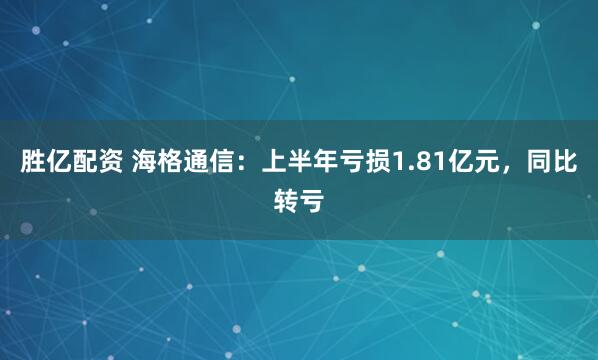 胜亿配资 海格通信：上半年亏损1.81亿元，同比转亏